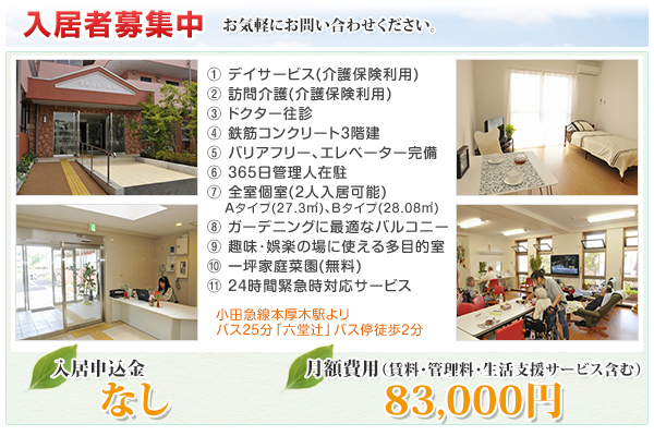 1.デイサービス(介護保険利用)2.訪問介護(介護保険利用)3.ドクター往診4.鉄筋コンクリート３階建5.バリアフリー､エレベーター完備6.平日日中は管理人在駐7.全室個室(２人入居可能)Aタイプ(27.3平方メートル)､Bタイプ(28.08平方メートル)8.ガーデニングに最適なバルコニー9.趣味･娯楽の場に使える多目的室10.一坪家庭菜園(無料)11.24時間緊急時対応サービス　小田急線本厚木駅よリバス25分「六堂辻」バス停徒歩2分